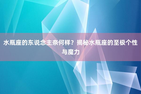 水瓶座的东说念主奈何样？揭秘水瓶座的至极个性与魔力